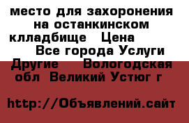 место для захоронения на останкинском клладбище › Цена ­ 1 000 000 - Все города Услуги » Другие   . Вологодская обл.,Великий Устюг г.